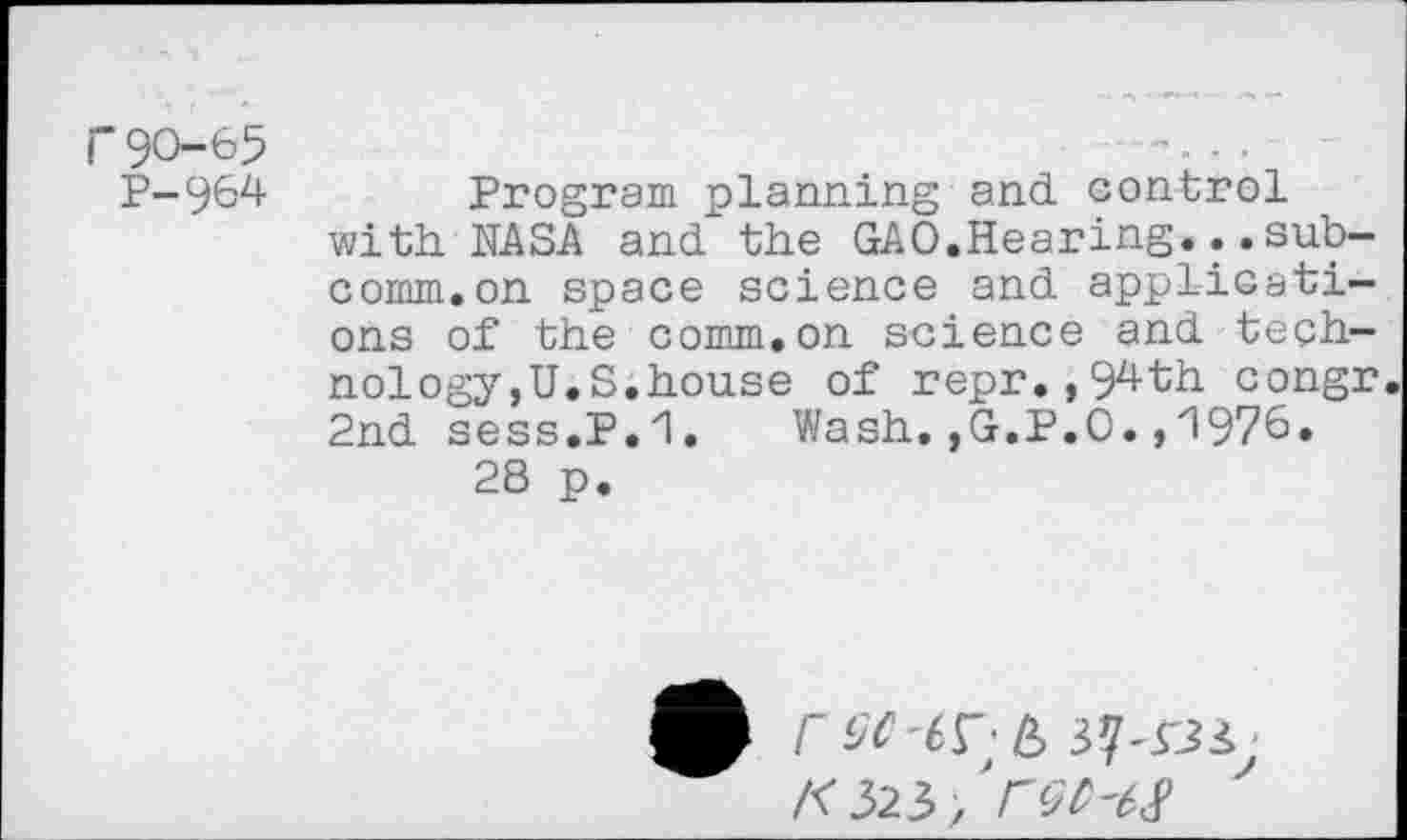 ﻿90—65
P-964	Program planning and control
with NASA and the GAO.Hearing...subcomm, on space science and applications of the comm.on science and technology ,U.S.house of repr.,94th congr 2nd sess.P.'l.	Wash. ,G.P.O., 1976»
28 p.
